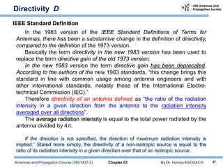 Antennas and Propagation Course (5801437-3) Chapter 03 By Dr. Hamza KAOUACH 47
Directivity D
In the 1983 version of the IEEE Standard Definitions of Terms for
Antennas, there has been a substantive change in the definition of directivity,
compared to the definition of the 1973 version.
Basically the term directivity in the new 1983 version has been used to
replace the term directive gain of the old 1973 version.
In the new 1983 version the term directive gain has been deprecated.
According to the authors of the new 1983 standards, “this change brings this
standard in line with common usage among antenna engineers and with
other international standards, notably those of the International Electro-
technical Commission (IEC).”
Therefore directivity of an antenna defined as “the ratio of the radiation
intensity in a given direction from the antenna to the radiation intensity
averaged over all directions”.
The average radiation intensity is equal to the total power radiated by the
antenna divided by 4π.
IEEE Standard Definition
 