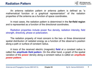 Antennas and Propagation Course (5801437-3) Chapter 03 By Dr. Hamza KAOUACH 6
Radiation Pattern
An antenna radiation pattern or antenna pattern is defined as “a
mathematical function or a graphical representation” of the radiation
properties of the antenna as a function of space coordinates.
In most cases, the radiation pattern is determined in the far-field region
and is represented as a function of the directional coordinates.
Radiation properties include power flux density, radiation intensity, field
strength, directivity, phase or polarization.
The radiation property of most concern is the two- or three dimensional
spatial distribution of radiated energy as a function of the observer’s position
along a path or surface of constant radius.
A trace of the received electric (magnetic) field at a constant radius is
called the amplitude field pattern. On the other hand, a graph of the spatial
variation of the power density along a constant radius is called an amplitude
power pattern.
 