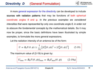 Antennas and Propagation Course (5801437-3) Chapter 03 By Dr. Hamza KAOUACH 60
Directivity D (General Formulation)
A more general expression for the directivity can be developed to include
sources with radiation patterns that may be functions of both spherical
coordinate angles θ and φ. In the previous examples we considered
intensities that were represented by only one coordinate angle θ, in order not
to obscure the fundamental concepts by the mathematical details. So it may
now be proper, since the basic definitions have been illustrated by simple
examples, to formulate the more general expressions.
Let the radiation intensity of an antenna be of the form:
The maximum value of (2-19) is given by:
 