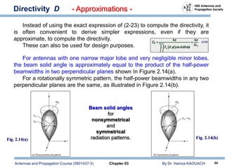 Antennas and Propagation Course (5801437-3) Chapter 03 By Dr. Hamza KAOUACH 64
Directivity D - Approximations -
Instead of using the exact expression of (2-23) to compute the directivity, it
is often convenient to derive simpler expressions, even if they are
approximate, to compute the directivity.
These can also be used for design purposes.
For antennas with one narrow major lobe and very negligible minor lobes,
the beam solid angle is approximately equal to the product of the half-power
beamwidths in two perpendicular planes shown In Figure 2.14(a).
For a rotationally symmetric pattern, the half-power beamwidths in any two
perpendicular planes are the same, as illustrated in Figure 2.14(b).
Beam solid angles
for
nonsymmetrical
and
symmetrical
radiation patterns.
 
