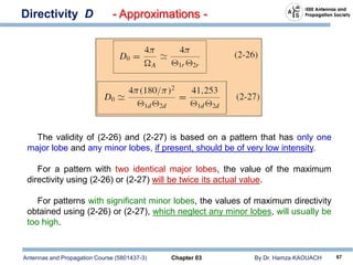 Antennas and Propagation Course (5801437-3) Chapter 03 By Dr. Hamza KAOUACH 67
Directivity D - Approximations -
The validity of (2-26) and (2-27) is based on a pattern that has only one
major lobe and any minor lobes, if present, should be of very low intensity.
For a pattern with two identical major lobes, the value of the maximum
directivity using (2-26) or (2-27) will be twice its actual value.
For patterns with significant minor lobes, the values of maximum directivity
obtained using (2-26) or (2-27), which neglect any minor lobes, will usually be
too high.
 