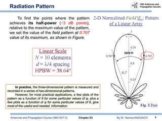 Antennas and Propagation Course (5801437-3) Chapter 03 By Dr. Hamza KAOUACH 8
Radiation Pattern
To find the points where the pattern
achieves its half-power (−3 dB points),
relative to the maximum value of the pattern,
we set the value of the field pattern at 0.707
value of its maximum, as shown in Figure.
In practice, the three-dimensional pattern is measured and
recorded in a series of two-dimensional patterns.
However, for most practical applications, a few plots of the
pattern as a function of θ for some particular values of φ, plus a
few plots as a function of φ for some particular values of θ, give
most of the useful and needed information.
 