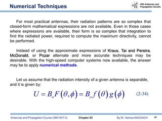 Antennas and Propagation Course (5801437-3) Chapter 03 By Dr. Hamza KAOUACH 81
Numerical Techniques
For most practical antennas, their radiation patterns are so complex that
closed-form mathematical expressions are not available. Even in those cases
where expressions are available, their form is so complex that integration to
find the radiated power, required to compute the maximum directivity, cannot
be performed.
Instead of using the approximate expressions of Kraus, Tai and Pereira,
McDonald, or Pozar alternate and more accurate techniques may be
desirable. With the high-speed computer systems now available, the answer
may be to apply numerical methods.
Let us assume that the radiation intensity of a given antenna is separable,
and it is given by:
 