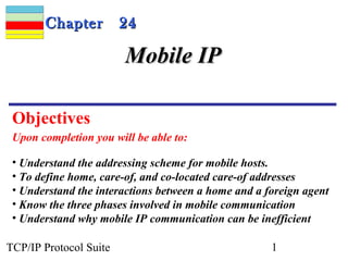 CChhaapptteerr 2244 
MMoobbiillee IIPP 
Objectives 
Upon completion you will be able to: 
• Understand the addressing scheme for mobile hosts. 
• To define home, care-of, and co-located care-of addresses 
• Understand the interactions between a home and a foreign agent 
• Know the three phases involved in mobile communication 
• Understand why mobile IP communication can be inefficient 
TCP/IP Protocol Suite 1 
 