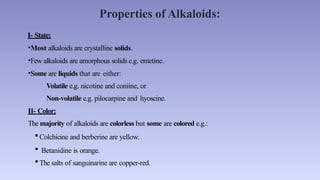Properties of Alkaloids:
I- State:
•Most alkaloids are crystalline solids.
•Few alkaloids are amorphous solids e.g. emetine.
•Some are liquids that are either:
Volatile e.g. nicotine and coniine, or
Non-volatile e.g. pilocarpine and hyoscine.
II- Color:
The majority of alkaloids are colorless but some are colored e.g.:
 Colchicine and berberine are yellow.
 Betanidine is orange.
 The salts of sanguinarine are copper-red.
 