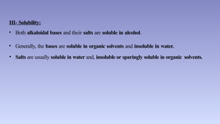 III- Solubility:
• Both alkaloidal bases and their salts are soluble in alcohol.
• Generally, the bases are soluble in organic solvents and insoluble in water.
• Salts are usually soluble in water and, insoluble or sparingly soluble in organic solvents.
 