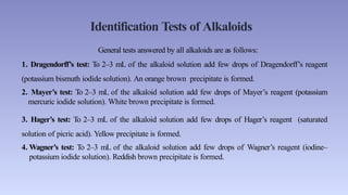 Identification Tests of Alkaloids
General tests answered by all alkaloids are as follows:
1. Dragendorff’s test: To 2–3 mL of the alkaloid solution add few drops of Dragendorff’s reagent
(potassium bismuth iodide solution). An orange brown precipitate is formed.
2. Mayer’s test: To 2–3 mL of the alkaloid solution add few drops of Mayer’s reagent (potassium
mercuric iodide solution). White brown precipitate is formed.
3. Hager’s test: To 2–3 mL of the alkaloid solution add few drops of Hager’s reagent (saturated
solution of picric acid). Yellow precipitate is formed.
4. Wagner’s test: To 2–3 mL of the alkaloid solution add few drops of Wagner’s reagent (iodine–
potassium iodide solution). Reddish brown precipitate is formed.
 