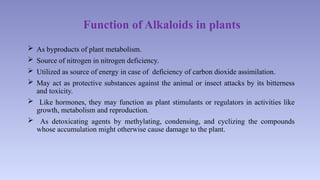 Function of Alkaloids in plants
 As byproducts of plant metabolism.
 Source of nitrogen in nitrogen deficiency.
 Utilized as source of energy in case of deficiency of carbon dioxide assimilation.
 May act as protective substances against the animal or insect attacks by its bitterness
and toxicity.
 Like hormones, they may function as plant stimulants or regulators in activities like
growth, metabolism and reproduction.
 As detoxicating agents by methylating, condensing, and cyclizing the compounds
whose accumulation might otherwise cause damage to the plant.
 
