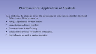Pharmaceutical Applications of Alkaloids
As a medicine, the alkaloids act as life saving drug in some serious disorders like heart
failure, cancer, blood pressure etc
• For eg. Digoxin used for heart failure
• As pesticides and insect repellent
• For research and scientific study
• Vinca alkaloid are used for treatment of leukemia.
• Ergot alkaloid are used in treating migraine.
 