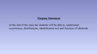 Purpose Statement
At the end of the class the students will be able to, understand
occurrences, distributions, identification test and function of alkaloids.
 