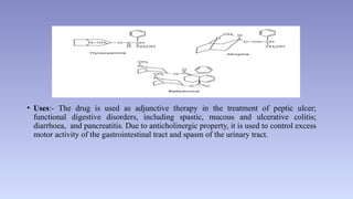 • Uses:- The drug is used as adjunctive therapy in the treatment of peptic ulcer;
functional digestive disorders, including spastic, mucous and ulcerative colitis;
diarrhoea, and pancreatitis. Due to anticholinergic property, it is used to control excess
motor activity of the gastrointestinal tract and spasm of the urinary tract.
 