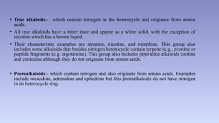 • True alkaloids:- which contain nitrogen in the heterocycle and originate from amino
acids.
• All true alkaloids have a bitter taste and appear as a white solid, with the exception of
nicotine which has a brown liquid.
• Their characteristic examples are atropine, nicotine, and morphine. This group also
includes some alkaloids that besides nitrogen heterocycle contain terpene (e.g., evonine or
peptide fragments (e.g. ergotamine). This group also includes piperidine alkaloids coniine
and coniceine although they do not originate from amino acids.
• Protoalkaloids:- which contain nitrogen and also originate from amino acids. Examples
include mescaline, adrenaline and ephedrine but this protoalkaloids do not have nitrogen
in its heterocycle ring.
 