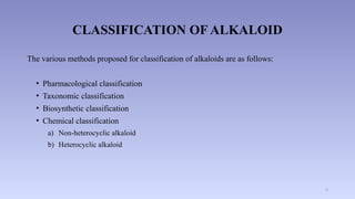 9
CLASSIFICATION OF ALKALOID
The various methods proposed for classification of alkaloids are as follows:
• Pharmacological classification
• Taxonomic classification
• Biosynthetic classification
• Chemical classification
a) Non-heterocyclic alkaloid
b) Heterocyclic alkaloid
 