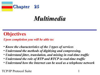 CChhaapptteerr 2255 
MMuullttiimmeeddiiaa 
Objectives 
Upon completion you will be able to: 
• Know the characteristics of the 3 types of services 
• Understand the methods of digitizing and compressing. 
• Understand jitter, translation, and mixing in real-time traffic 
• Understand the role of RTP and RTCP in real-time traffic 
• Understand how the Internet can be used as a telephone network 
TCP/IP Protocol Suite 1 
 