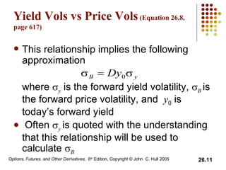 Yield Vols vs Price Vols  (Equation 26.8, page 617) This relationship implies the following approximation where   y  is the forward yield volatility,   B   is the forward price volatility, and  y 0  is today’s forward yield Often   y   is quoted with the understanding that this relationship will be used to calculate   B 