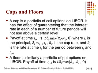 Caps and Floors A cap is a portfolio of call options on LIBOR. It has the effect of guaranteeing that the interest rate in each of a number of future periods will not rise above a certain level Payoff at time  t k +1  is  L  k  max ( R k -R K , 0) where  L  is the principal,   k  = t k +1 - t k   ,  R K  is the cap rate, and  R k  is the rate at time  t k  for the period between  t k  and  t k +1 A floor is similarly a portfolio of put options on LIBOR. Payoff at time  t k +1  is  L  k  max ( R K  -R k   , 0) 