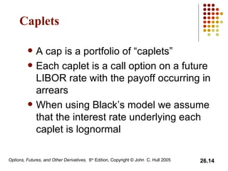 Caplets A cap is a portfolio of “caplets” Each caplet is a call option on a future LIBOR rate with the payoff occurring in arrears When using Black’s model we assume  that the interest rate underlying each caplet is lognormal 