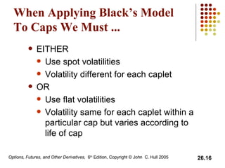 When Applying Black’s Model To Caps We Must ... EITHER Use spot volatilities Volatility different for each caplet OR Use flat volatilities Volatility same for each caplet within a particular cap but varies according to life of cap 