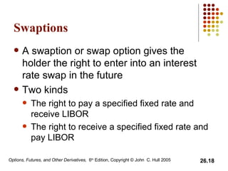 Swaptions A swaption or swap option gives the holder the right to enter into an interest rate swap in the future Two kinds The right to pay a specified fixed rate and receive LIBOR The right to receive a specified fixed rate and pay LIBOR  