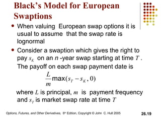 Black’s Model for European Swaptions When valuing  European swap options it is usual to assume  that the swap rate is lognormal Consider a swaption which gives the right to pay  s K   on an  n  -year swap starting at time  T  .  The payoff on each swap payment date is where  L  is principal,  m   is  payment frequency and  s T  is market swap rate at time  T 