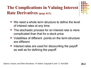 The Complications in Valuing Interest Rate Derivatives  (page 611)   We need a whole term structure to define the level of interest rates at any time The stochastic process for an interest rate is more complicated than that for a stock price Volatilities of different  points on the term structure are different Interest rates are used for discounting the payoff as well as for defining the payoff 