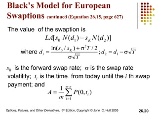 Black’s Model for European Swaptions  continued (Equation 26.15, page 627) The value  of the swaption is s 0   is the forward swap rate;    is the swap rate volatility;  t i  is the time  from today until the  i  th swap payment; and 