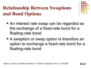 Relationship Between Swaptions and Bond Options An interest rate swap can be regarded as the exchange of a fixed-rate bond for a floating-rate bond A swaption or swap option is therefore an option to exchange a fixed-rate bond for a floating-rate bond 