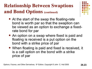 Relationship Between Swaptions and Bond Options  (continued) At the start of the swap the floating-rate bond is worth par so that the swaption can be viewed as an option to exchange a fixed-rate bond for par An option on a swap where fixed is paid and floating is received is a put option on the bond with a strike price of par When floating is paid and fixed is received, it is a call option on the bond with a strike price of par 