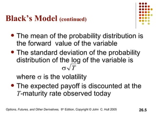Black’s Model  (continued) The mean of the probability distribution is the forward  value of the variable The standard deviation of the probability distribution of the log of the variable is  where    is the volatility The expected payoff is discounted at the  T - maturity rate observed today 