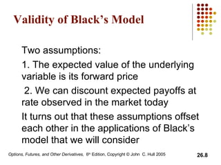 Validity of Black’s Model Two assumptions: 1. The expected value of the underlying variable is its forward price  2. We can discount expected payoffs at rate observed in the market today  It turns out that these assumptions offset each other in the applications of Black’s model that we will consider 