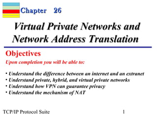 CChhaapptteerr 2266 
VViirrttuuaall PPrriivvaattee NNeettwwoorrkkss aanndd 
NNeettwwoorrkk AAddddrreessss TTrraannssllaattiioonn 
Objectives 
Upon completion you will be able to: 
• Understand the difference between an internet and an extranet 
• Understand private, hybrid, and virtual private networks 
• Understand how VPN can guarantee privacy 
• Understand the mechanism of NAT 
TCP/IP Protocol Suite 1 
 