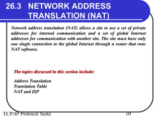 26.3 NETWORK ADDRESS 
TRANSLATION (NAT) 
Network address translation (NAT) allows a site to uussee aa sseett ooff pprriivvaattee 
aaddddrreesssseess ffoorr iinntteerrnnaall ccoommmmuunniiccaattiioonn aanndd aa sseett ooff gglloobbaall IInntteerrnneett 
aaddddrreesssseess ffoorr ccoommmmuunniiccaattiioonn wwiitthh aannootthheerr ssiittee.. TThhee ssiittee mmuusstt hhaavvee oonnllyy 
oonnee ssiinnggllee ccoonnnneeccttiioonn ttoo tthhee gglloobbaall IInntteerrnneett tthhrroouugghh aa rroouutteerr tthhaatt rruunnss 
NNAATT ssooffttwwaarree.. 
TThhee ttooppiiccss ddiissccuusssseedd iinn tthhiiss sseeccttiioonn iinncclluuddee:: 
AAddddrreessss TTrraannssllaattiioonn 
TTrraannssllaattiioonn TTaabbllee 
NNAATT aanndd IISSPP 
TCP/IP Protocol Suite 10 
 