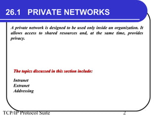 26.1 PRIVATE NETWORKS 
A private network is designed to be used only inside aann oorrggaanniizzaattiioonn.. IItt 
aalllloowwss aacccceessss ttoo sshhaarreedd rreessoouurrcceess aanndd,, aatt tthhee ssaammee ttiimmee,, pprroovviiddeess 
pprriivvaaccyy.. 
TThhee ttooppiiccss ddiissccuusssseedd iinn tthhiiss sseeccttiioonn iinncclluuddee:: 
IInnttrraanneett 
EExxttrraanneett 
AAddddrreessssiinngg 
TCP/IP Protocol Suite 2 
 
