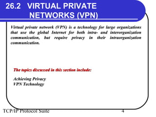 26.2 VIRTUAL PRIVATE 
NETWORKS (VPN) 
Virtual private network (VPN) is a technology ffoorr llaarrggee oorrggaanniizzaattiioonnss 
tthhaatt uussee tthhee gglloobbaall IInntteerrnneett ffoorr bbootthh iinnttrraa-- aanndd iinntteerroorrggaanniizzaattiioonn 
ccoommmmuunniiccaattiioonn,, bbuutt rreeqquuiirree pprriivvaaccyy iinn tthheeiirr iinnttrraaoorrggaanniizzaattiioonn 
ccoommmmuunniiccaattiioonn.. 
TThhee ttooppiiccss ddiissccuusssseedd iinn tthhiiss sseeccttiioonn iinncclluuddee:: 
AAcchhiieevviinngg PPrriivvaaccyy 
VVPPNN TTeecchhnnoollooggyy 
TCP/IP Protocol Suite 4 
 