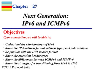 CChhaapptteerr 2277 
NNeexxtt GGeenneerraattiioonn:: 
IIPPvv66 aanndd IICCMMPPvv66 
Objectives 
Upon completion you will be able to: 
• Understand the shortcomings of IPv4 
• Know the IPv6 address format, address types, and abbreviations 
• Be familiar with the IPv6 header format 
• Know the extension header types 
• Know the differences between ICMPv4 and ICMPv6 
• Know the strategies for transitioning from IPv4 to IPv6 
TCP/IP Protocol Suite 1 
 
