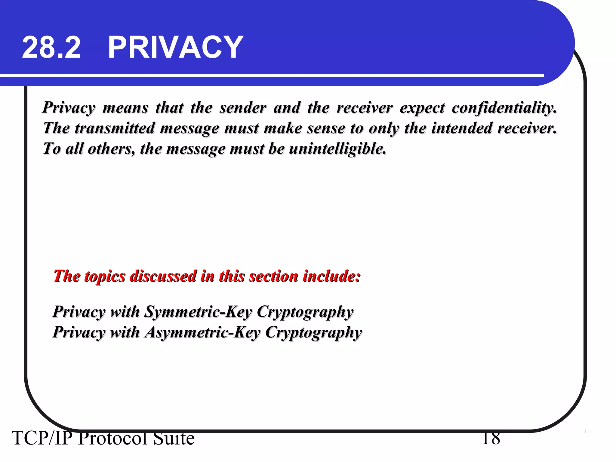 28.2 PRIVACY 
Privacy means that the sender and the receiver expect ccoonnffiiddeennttiiaalliittyy.. 
TThhee ttrraannssmmiitttteedd mmeessssaaggee mmuusstt mmaakkee sseennssee ttoo oonnllyy tthhee iinntteennddeedd rreecceeiivveerr.. 
TToo aallll ootthheerrss,, tthhee mmeessssaaggee mmuusstt bbee uunniinntteelllliiggiibbllee.. 
TThhee ttooppiiccss ddiissccuusssseedd iinn tthhiiss sseeccttiioonn iinncclluuddee:: 
PPrriivvaaccyy wwiitthh SSyymmmmeettrriicc--KKeeyy CCrryyppttooggrraapphhyy 
PPrriivvaaccyy wwiitthh AAssyymmmmeettrriicc--KKeeyy CCrryyppttooggrraapphhyy 
TCP/IP Protocol Suite 18 
 