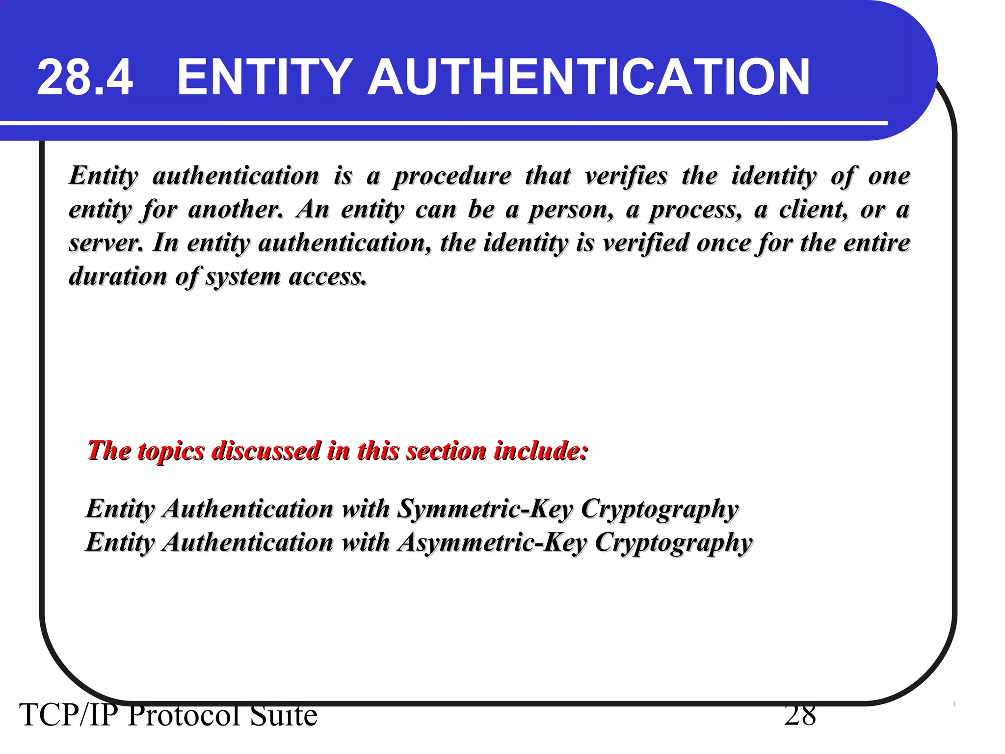 28.4 ENTITY AUTHENTICATION 
Entity authentication is a procedure that verifies the iiddeennttiittyy ooff oonnee 
eennttiittyy ffoorr aannootthheerr.. AAnn eennttiittyy ccaann bbee aa ppeerrssoonn,, aa pprroocceessss,, aa cclliieenntt,, oorr aa 
sseerrvveerr.. IInn eennttiittyy aauutthheennttiiccaattiioonn,, tthhee iiddeennttiittyy iiss vveerriiffiieedd oonnccee ffoorr tthhee eennttiirree 
dduurraattiioonn ooff ssyysstteemm aacccceessss.. 
TThhee ttooppiiccss ddiissccuusssseedd iinn tthhiiss sseeccttiioonn iinncclluuddee:: 
EEnnttiittyy AAuutthheennttiiccaattiioonn wwiitthh SSyymmmmeettrriicc--KKeeyy CCrryyppttooggrraapphhyy 
EEnnttiittyy AAuutthheennttiiccaattiioonn wwiitthh AAssyymmmmeettrriicc--KKeeyy CCrryyppttooggrraapphhyy 
TCP/IP Protocol Suite 28 
 