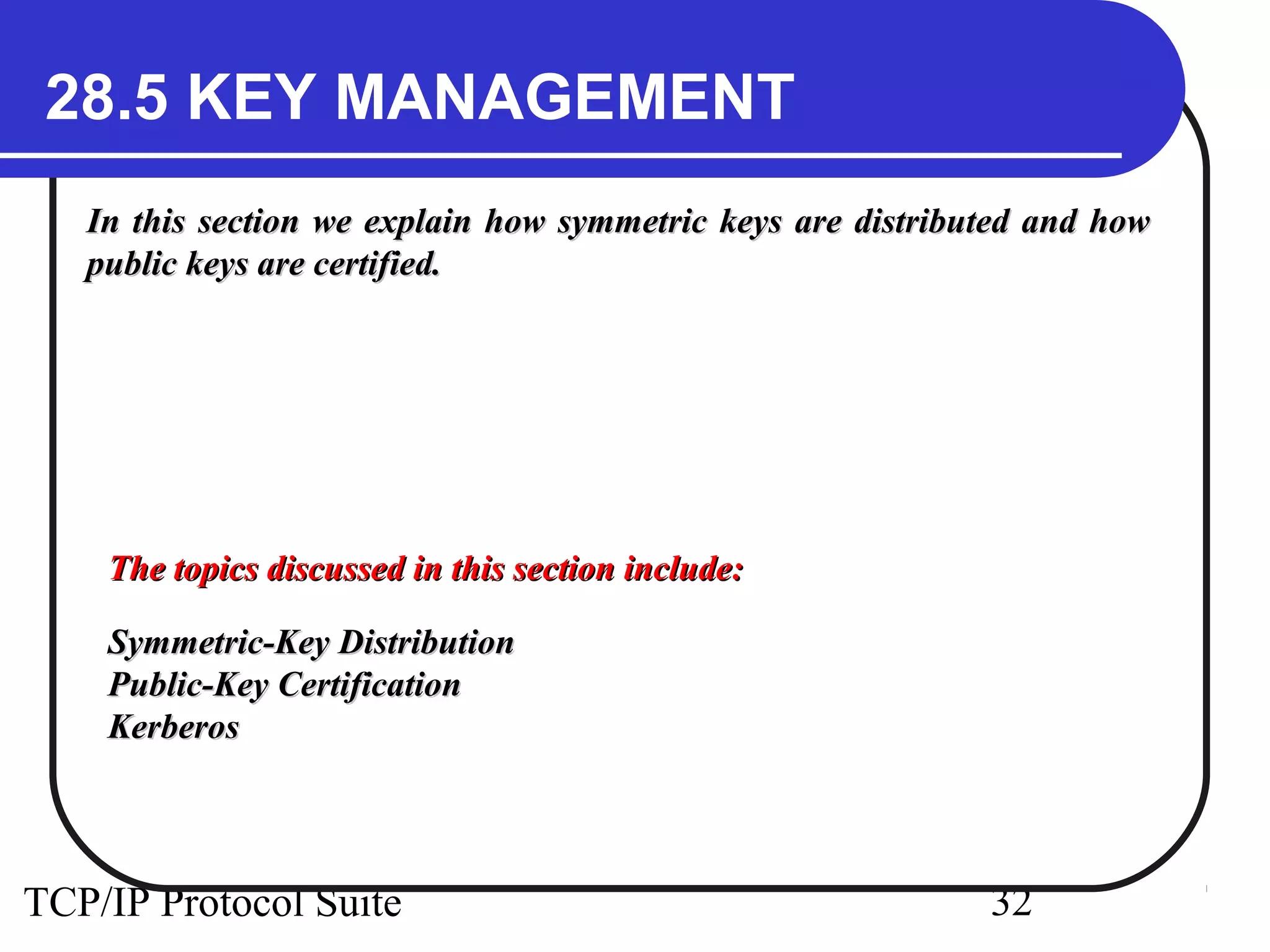 28.5 KEY MANAGEMENT 
In this section we explain how symmetric keys aarree ddiissttrriibbuutteedd aanndd hhooww 
ppuubblliicc kkeeyyss aarree cceerrttiiffiieedd.. 
TThhee ttooppiiccss ddiissccuusssseedd iinn tthhiiss sseeccttiioonn iinncclluuddee:: 
SSyymmmmeettrriicc--KKeeyy DDiissttrriibbuuttiioonn 
PPuubblliicc--KKeeyy CCeerrttiiffiiccaattiioonn 
KKeerrbbeerrooss 
TCP/IP Protocol Suite 32 
 