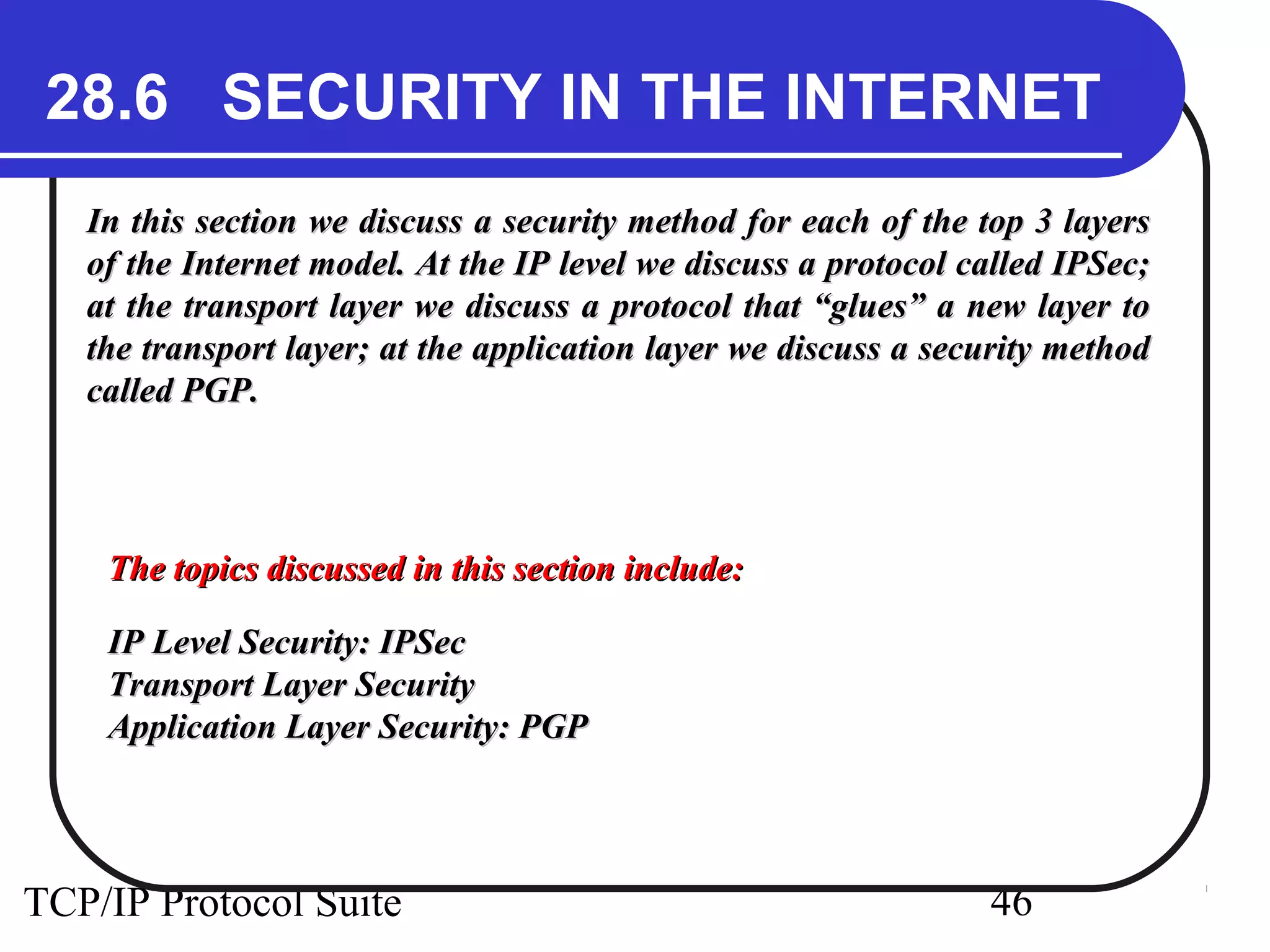 28.6 SECURITY IN THE INTERNET 
In this section we discuss a security method for each ooff tthhee ttoopp 33 llaayyeerrss 
ooff tthhee IInntteerrnneett mmooddeell.. AAtt tthhee IIPP lleevveell wwee ddiissccuussss aa pprroottooccooll ccaalllleedd IIPPSSeecc;; 
aatt tthhee ttrraannssppoorrtt llaayyeerr wwee ddiissccuussss aa pprroottooccooll tthhaatt ““gglluueess”” aa nneeww llaayyeerr ttoo 
tthhee ttrraannssppoorrtt llaayyeerr;; aatt tthhee aapppplliiccaattiioonn llaayyeerr wwee ddiissccuussss aa sseeccuurriittyy mmeetthhoodd 
ccaalllleedd PPGGPP.. 
TThhee ttooppiiccss ddiissccuusssseedd iinn tthhiiss sseeccttiioonn iinncclluuddee:: 
IIPP LLeevveell SSeeccuurriittyy:: IIPPSSeecc 
TTrraannssppoorrtt LLaayyeerr SSeeccuurriittyy 
AApppplliiccaattiioonn LLaayyeerr SSeeccuurriittyy:: PPGGPP 
TCP/IP Protocol Suite 46 
 