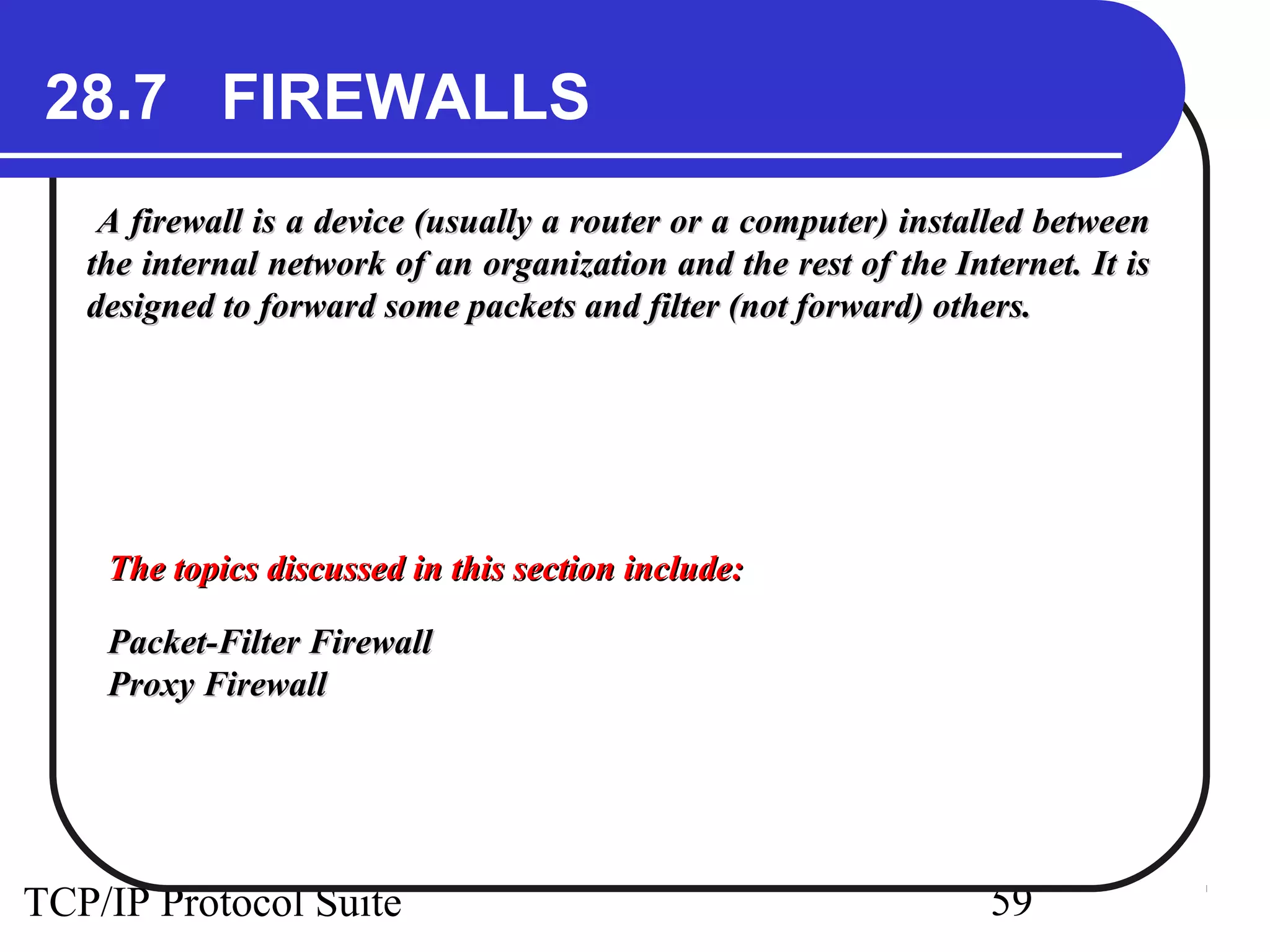 28.7 FIREWALLS 
A firewall is a device (usually a router or a computer) iinnssttaalllleedd bbeettwweeeenn 
tthhee iinntteerrnnaall nneettwwoorrkk ooff aann oorrggaanniizzaattiioonn aanndd tthhee rreesstt ooff tthhee IInntteerrnneett.. IItt iiss 
ddeessiiggnneedd ttoo ffoorrwwaarrdd ssoommee ppaacckkeettss aanndd ffiilltteerr ((nnoott ffoorrwwaarrdd)) ootthheerrss.. 
TThhee ttooppiiccss ddiissccuusssseedd iinn tthhiiss sseeccttiioonn iinncclluuddee:: 
PPaacckkeett--FFiilltteerr FFiirreewwaallll 
PPrrooxxyy FFiirreewwaallll 
TCP/IP Protocol Suite 59 
 