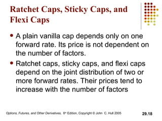 Ratchet Caps, Sticky Caps, and Flexi Caps A plain vanilla cap depends only on one forward rate. Its price is not dependent on the number of factors. Ratchet caps, sticky caps, and flexi caps depend on the joint distribution of two or more forward rates. Their prices tend to increase with the number of factors 