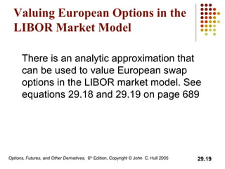 Valuing European Options in the LIBOR Market Model There is an analytic approximation that can be used to value European swap options in the LIBOR market model. See equations 29.18 and 29.19 on page 689  