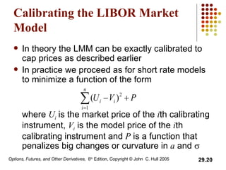 Calibrating the LIBOR Market Model In theory the LMM can be exactly calibrated to cap prices as described earlier In practice we proceed as for short rate models to minimize a function of the form where  U i   is the market price of the  i th calibrating instrument,  V i  is the model price of the  i th calibrating instrument and  P  is a function that penalizes big changes or curvature in  a  and   