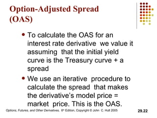 Option-Adjusted Spread (OAS) To calculate the OAS for an interest rate derivative we value it assuming  that the initial yield curve is the Treasury curve + a spread We use an iterative  procedure to calculate the spread  that makes the derivative’s model price = market  price. This is the OAS. 