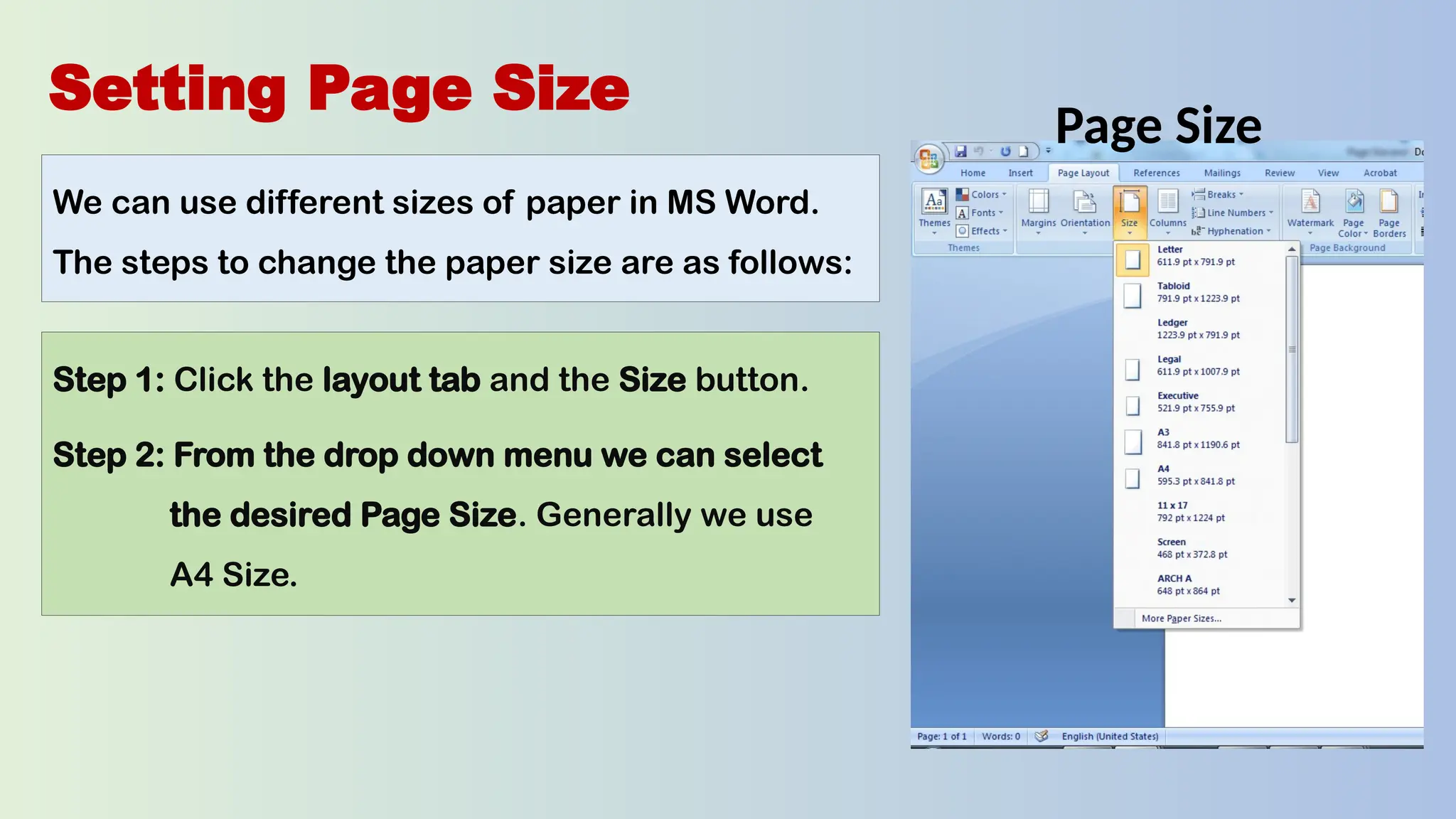 Setting Page Size
We can use different sizes of paper in MS Word.
The steps to change the paper size are as follows:
Step 1: Click the layout tab and the Size button.
Step 2: From the drop down menu we can select
the desired Page Size. Generally we use
A4 Size.
Page Size
 