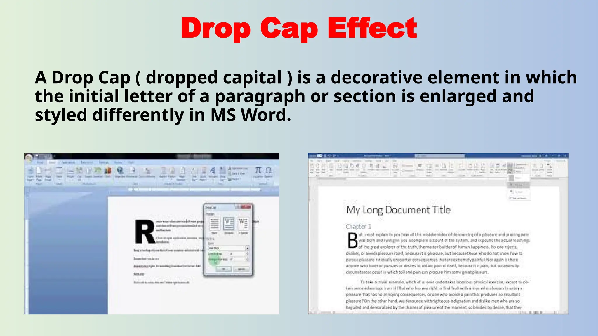 Drop Cap Effect
A Drop Cap ( dropped capital ) is a decorative element in which
the initial letter of a paragraph or section is enlarged and
styled differently in MS Word.
 