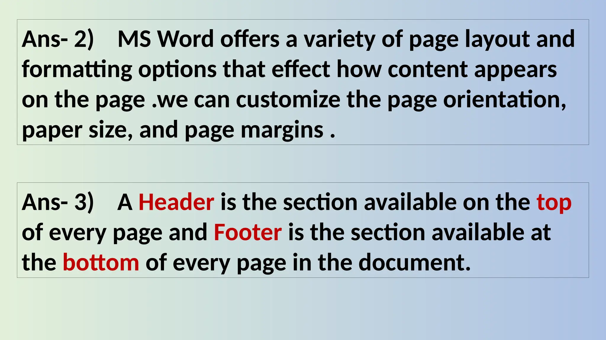 Ans- 2) MS Word offers a variety of page layout and
formatting options that effect how content appears
on the page .we can customize the page orientation,
paper size, and page margins .
Ans- 3) A Header is the section available on the top
of every page and Footer is the section available at
the bottom of every page in the document.
 