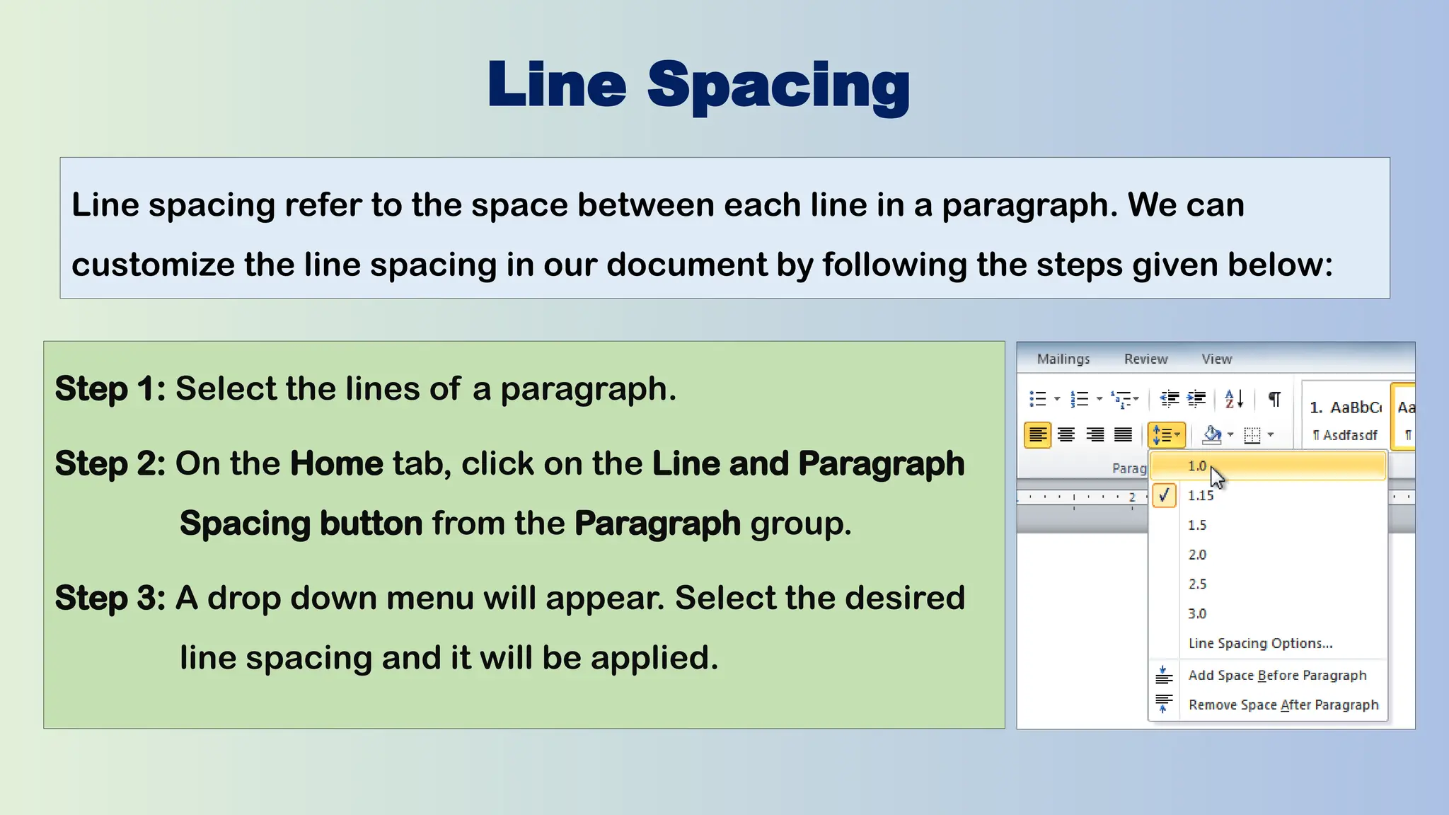 Line Spacing
Line spacing refer to the space between each line in a paragraph. We can
customize the line spacing in our document by following the steps given below:
Step 1: Select the lines of a paragraph.
Step 2: On the Home tab, click on the Line and Paragraph
Spacing button from the Paragraph group.
Step 3: A drop down menu will appear. Select the desired
line spacing and it will be applied.
 
