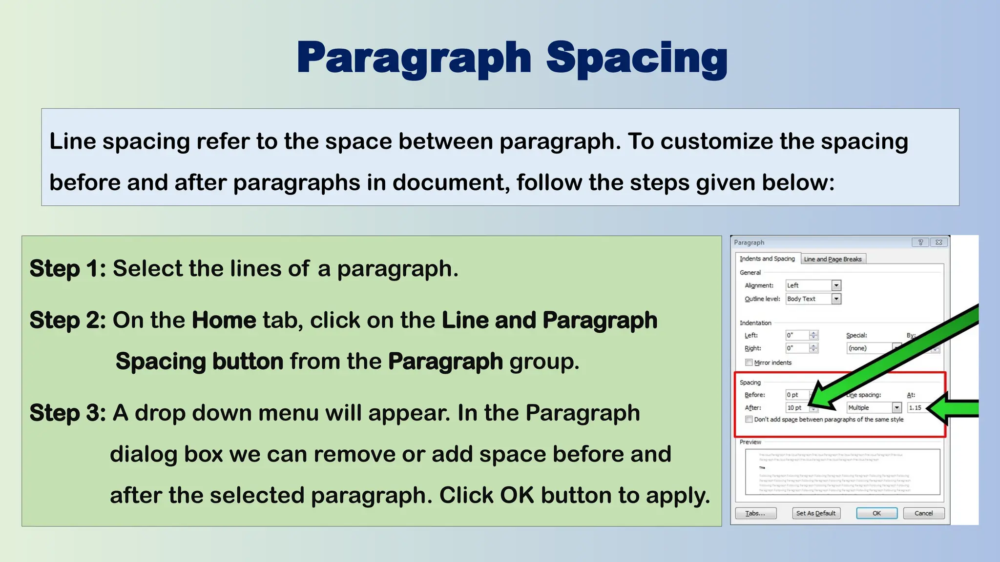 Paragraph Spacing
Line spacing refer to the space between paragraph. To customize the spacing
before and after paragraphs in document, follow the steps given below:
Step 1: Select the lines of a paragraph.
Step 2: On the Home tab, click on the Line and Paragraph
Spacing button from the Paragraph group.
Step 3: A drop down menu will appear. In the Paragraph
dialog box we can remove or add space before and
after the selected paragraph. Click OK button to apply.
 