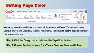 Setting Page Color
We can change the background or color of the page in MS Word. We can easily apply
various effects like Gradient, Texture, Pattern etc. The steps to set the page background
color are as follows:
Step 1: Click the Design tab and click on the Page Color button.
Step 2: Choose the desired color from Theme Colors or Standard Colors.
 
